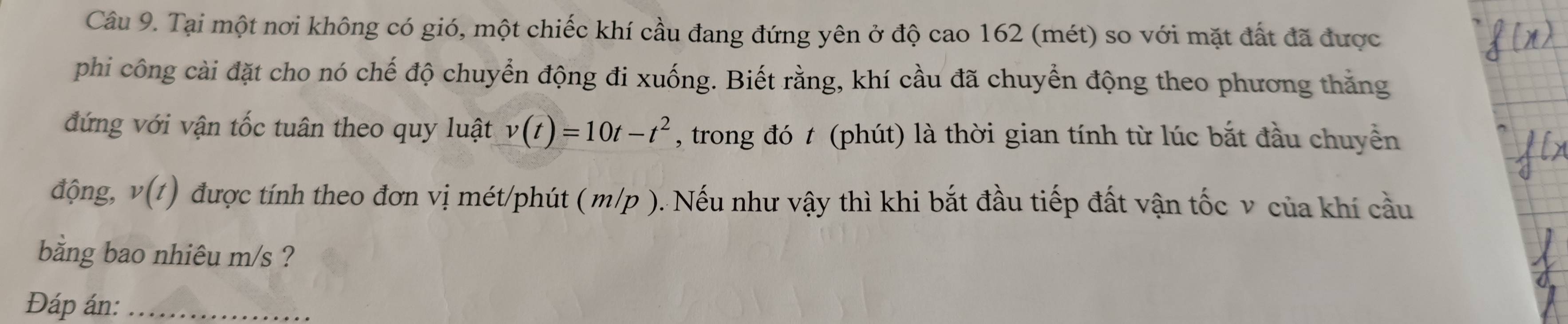 Tại một nơi không có gió, một chiếc khí cầu đang đứng yên ở độ cao 162 (mét) so với mặt đất đã được 
phi công cài đặt cho nó chế độ chuyển động đi xuống. Biết rằng, khí cầu đã chuyển động theo phương thắng 
đứng với vận tốc tuân theo quy luật v(t)=10t-t^2 , trong đó t (phút) là thời gian tính từ lúc bắt đầu chuyền 
động, v(t) được tính theo đơn vị mét/phút ( m/p ). Nếu như vậy thì khi bắt đầu tiếp đất vận tốc v của khí cầu 
bằng bao nhiêu m/s ? 
Đáp án:_