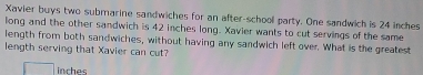 Xavier buys two submarine sandwiches for an after-school party. One sandwich is 24 inches
long and the other sandwich is 42 inches long. Xavier wants to cut servings of the same 
length from both sandwiches, without having any sandwich left over. What is the greatest 
length serving that Xavier can cut?
inches