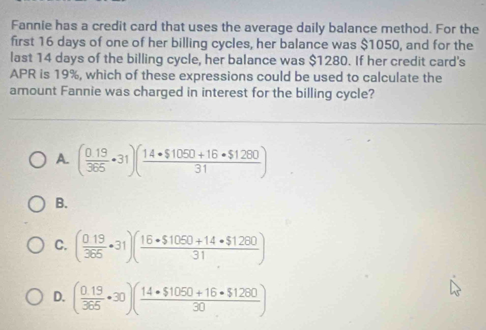 Fannie has a credit card that uses the average daily balance method. For the
first 16 days of one of her billing cycles, her balance was $1050, and for the
last 14 days of the billing cycle, her balance was $1280. If her credit card's
APR is 19%, which of these expressions could be used to calculate the
amount Fannie was charged in interest for the billing cycle?
A. ( (0.19)/365 · 31)( (14· $1050+16· $1280)/31 )
B.
C. ( 019/365 · 31)( (16· $1050+14· $1260)/31 )
D. ( (0.19)/365 · 30)( (14· $1050+16· $1260)/30 )