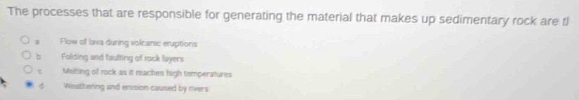 The processes that are responsible for generating the material that makes up sedimentary rock are tl
。 Flow of lava during volcanic eruptions
bù Folding and faulting of rock layers
Melting of rock as it reaches high temperatures
d Weathering and erasion caused by rivers