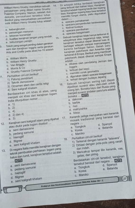 perusahaan yang diberi nama Grueby 14. Di wilayah Afrika terdapat kerajinan
William Henry Grueby mendirikan sebuah
tersebut adalah topeng baule dan topeng
Faience Company. Namun, setelah dua yang terbuat dari bahan kayu. Kerajinan
dekade, perusahaan tersebut tutup. bwa. Kerajinan topeng kayu bwa tersebut
Berikut yang menyebabkan perusahaan memiliki fungsi utama, yaitu digunakan
a. upacara pemakaman
milik William Henry Grueby tutup adalah dalam ....
b. upacara penyambutan kedewasaan
a. kebangkrutan c. festival budaya
c. tekanan komersial b. persaingan menurun d. upacara pemikahan
d. kualitas kerajinan tangan yang rendah e. upacara keagamaan
e. kekurangan perajin 15. Sebuah kerajinan tidak hanya terkenal di
0. Tokoh yang sangat penting dalam gerakan wilayahnya atau negaranya saja, tetapi
berbagai wilayah sampai mancanegara
seni dan kerajinan Inggris serta gerakan kerajinan tersebut dapat dikenal luas di
Arts and Crafts pada abad ke-19 adalah karena berbagai faktor. Salah satu
kerajinan patchwork dari Amerika juga
terkenal di Eropa. Berikut yang membuat
b. William Henry Grueby patchwork dapat dikenal sampai Eropa
a. William Morris
a. dibawa oleh pendatang Jerman dan
c. Van Briggle adalah ....
d. Morris & Co
e. Grueby Faience Company
1. Perhatikan ciri-ciri berikut! b. terbuat dari kayu Inggris
1) Patung pembharti c. memiliki corak geometris
2) Teknik damascene d. digunakan dalam upacara keagamaan
3) Ornamen alam dan cerita religi e terkait dengan budaya Jepang
4) Seni kaligrafi khatam 16. Sebuah kerajinan sering kali dapat
Berdasarkan ciri khas di atas, yang dijadikan suvenir atau oleh-oleh untuk
menjadi suvenir andalan para turis adalah
menjadi ciri khas dari kerajinan logam orang lain. Boneka kayu dari Rusia yang
India ditunjukkan nomor .... boneka .... HOTS
a. dakocan
a. 1)
b. barbie
b. 2)
d. 2) dan 4) d. matryoshka c. nuo
c. 4)
e. bisqu
12. Kerajinan seni kaligrafi Islam yang dipahat 17. Keramik zellige merupakan seni keramik
e. 3)
atau diukir pada logam disebut .... mosaik tradisional yang berasal dari
e. Belanda
b. pedang samurai a. seni damascene a. Tiongkok negara .... d. Spanyol
c. hieroglif b. Korea
d. filigree c. Maroko
1) Terkenal dengan keramik “talavera'.
e. seni kaligrafi khatam 18. Perhatikan ciri-ciri berikut!
13. Di negara Italia memiliki kerajinan dengan 2) Dihiasi dengan pola-pola yang cerah
teknik pembuatan perhiasan logam yang dan indah.
halus dan rumit, kerajinan tersebut adalah 3) Mencakup tempat lilin keramik, vas,
gelas, dan piring.
HOTS
Berdasarkan ciri-ciri tersebut, kerajinan
a.  seni damascene
tersebut berasal dari negara .... HOTS
c. hieroglif b. pedang samurai
a. Tiongkok d. Spanyol
b. Korea
d. filigree e. Belanda
e. seni kaligrafi khatam c. Maroko
Prakarya dan Kewirausahaan: Kerajinan SMA/MA Kelas XII - 1 27 E