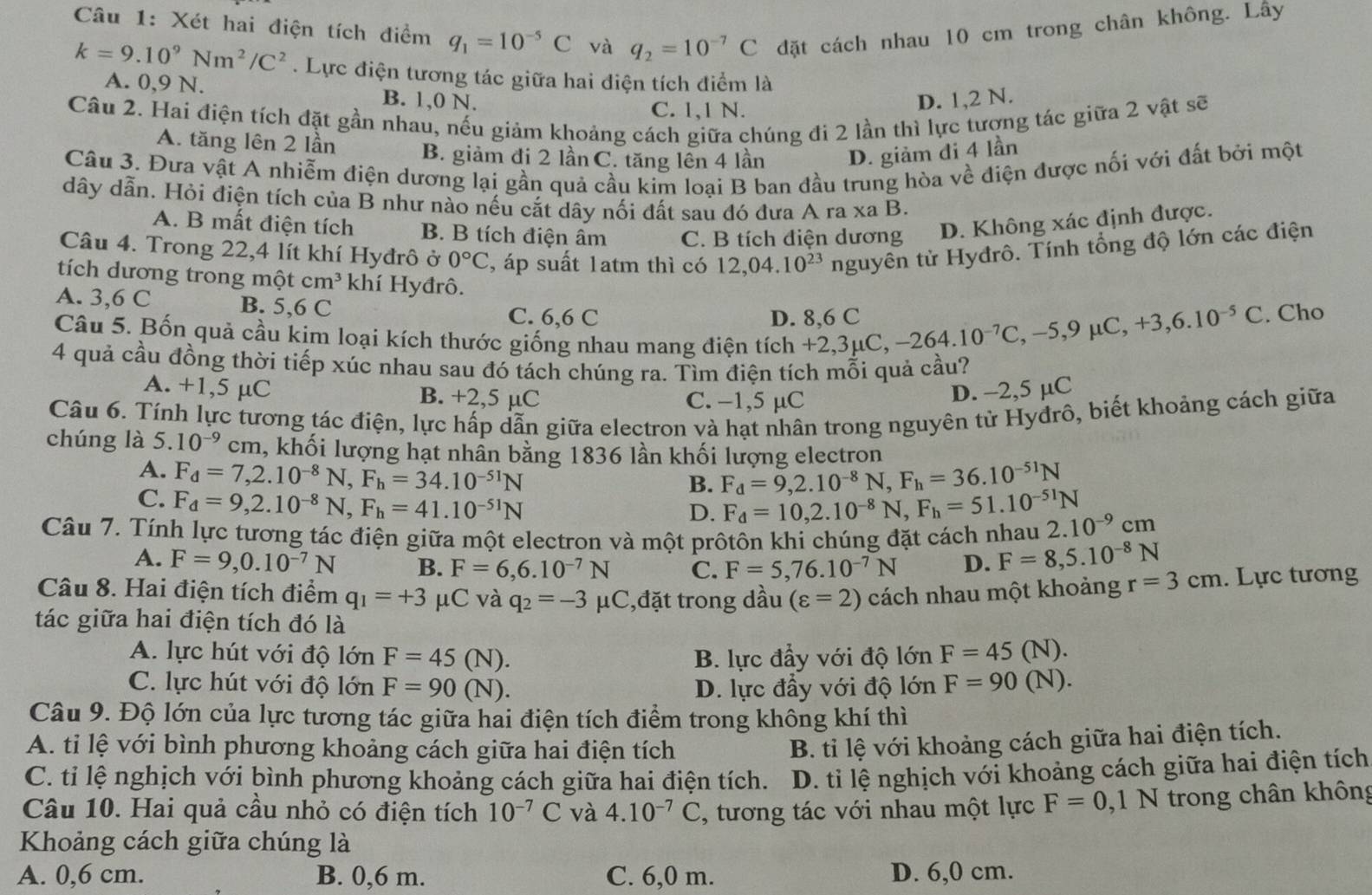 Xét hai điện tích điểm q_1=10^(-5)C và q_2=10^(-7)C đặt cách nhau 10 cm trong chân không. Lây
k=9.10^9Nm^2/C^2. Lực điện tương tác giữa hai điện tích điểm là
A. 0,9 N. B. 1,0 N.
C. 1,1 N.
D. 1,2 N.
Câu 2. Hai điện tích đặt gần nhau, nếu giám khoảng cách giữa chúng đi 2 lần thì lực tượng tác giữa 2 vật sẽ
A. tăng lên 2 lần B. giảm đi 2 lần C. tăng lên 4 lần D. giảm đi 4 lần
Câu 3. Đưa vật A nhiễm điện dương lại gần quả cầu kim loại B ban đầu trung hòa về điện được nối với đất bởi một
dây dẫn. Hỏi điện tích của B như nào nếu cắt dây nối đất sau đó đưa A ra xa B.
A. B mất điện tích B. B tích điện âm C. B tích điện dương D. Không xác định được.
Câu 4. Trong 22,4 lít khí Hyđrô ở 0°C , áp suất 1atm thì có 12,04.10^(23) nguyên tử Hyđrô. Tính tổng độ lớn các điện
tích dương trong một cm^3 khí Hyđrô.
A. 3,6 C B. 5,6 C
C. 6,6 C D. 8,6 C -264.10^(-7)C,-5,9mu C,+3,6.10^(-5)C. Cho
Câu 5. Bốn quả cầu kim loại kích thước giống nhau mang điện tích +2,3μC,
4 quả cầu đồng thời tiếp xúc nhau sau đó tách chúng ra. Tìm điện tích mỗi quả cầu?
A. +1,5 μC B. +2,5 µC C. −1,5 µC
D. -2,5 µC
Câu 6. Tính lực tương tác điện, lực hấp dẫn giữa electron và hạt nhân trong nguyên tử Hyđrô, biết khoảng cách giữa
chúng là.10^(-9) cm, khối lượng hạt nhần bằng 1836 lần khối lượng electron
A. F_d=7,2.10^(-8)N,F_h=34.10^(-51)N F_d=9,2.10^(-8)N,F_h=36.10^(-51)N
B.
C. F_d=9,2.10^(-8)N,F_h=41.10^(-51)N
D. F_d=10,2.10^(-8)N,F_h=51.10^(-51)N
Câu 7. Tính lực tương tác điện giữa một electron và một prôtôn khi chúng đặt cách nhau 2.10^(-9)cm
A. F=9,0.10^(-7)N B. F=6,6.10^(-7)N C. F=5,76.10^(-7)N D. F=8,5.10^(-8)N
Câu 8. Hai điện tích điểm q_1=+3 μC và q_2=-3 μC,đặt trong dầu (varepsilon =2) cách nhau một khoảng r=3cm. Lực tương
tác giữa hai điện tích đó là
A. lực hút với độ lớn F=45(N). B. lực đẩy với độ lớn F=45( N).
C. lực hút với độ lớn F=90(N). D. lực đầy với độ lớn F=90(N).
Câu 9. Độ lớn của lực tương tác giữa hai điện tích điểm trong không khí thì
A. tỉ lệ với bình phương khoảng cách giữa hai điện tích
B. ti lệ với khoảng cách giữa hai điện tích.
C. tỉ lệ nghịch với bình phương khoảng cách giữa hai điện tích.  D. tỉ lệ nghịch với khoảng cách giữa hai điện tích
Câu 10. Hai quả cầu nhỏ có điện tích 10^(-7)C và 4.10^(-7)C , tương tác với nhau một lực F=0,1N trong chân không
Khoảng cách giữa chúng là
A. 0,6 cm. B. 0,6 m. C. 6,0 m. D. 6,0 cm.