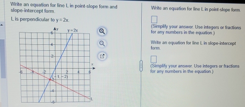 Write an equation for line L in point-slope form and Write an equation for line L in point-slope form.
slope-intercept form.
L is perpendicular to y=2x. (Simplify your answer. Use integers or fractions
for any numbers in the equation.)
Write an equation for line L in slope-intercept
formn.
(Simplify your answer. Use integers or fractions
for any numbers in the equation.)