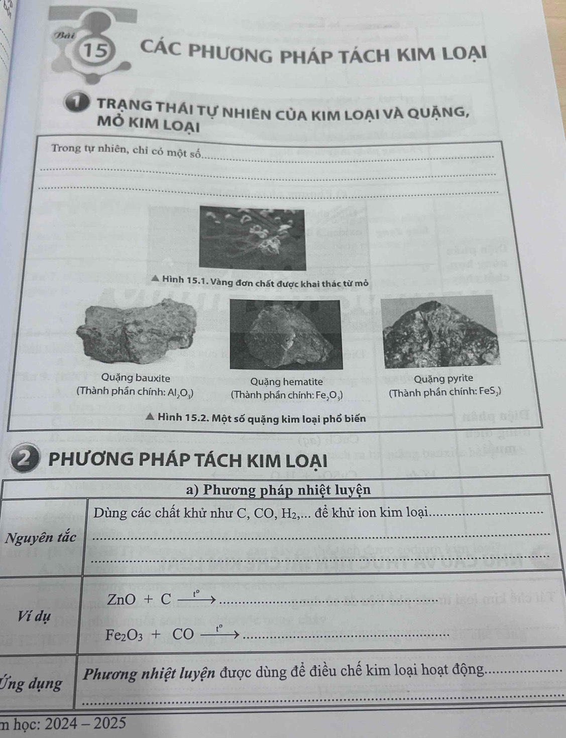 Bải
15 CÁC PHƯƠNG PHÁP TÁCH KIM LOẠI
① TRẠNG THÁI Tự NHIÊN CủA KIM LOẠI VÀ QUẠNG,
mỏ kim loại
Trong tự nhiên, chi có một số_
_
_
* Hình 15.1. Vàng đơn chất được khai thác từ mỏ
Quặng bauxite Quặng hematite Quặng pyrite
(Thành phần chính: Al_2O_3) (Thành phần chính: Fe_2O_3) (Thành phần chính: FeS,)
Hình 15.2. Một số quặng kim loại phổ biến
2 PHƯƠNG PHÁP TÁCH KIM LOAI
a) Phương pháp nhiệt luyện
Dùng các chất khử như C, CO, H₂,... để khử ion kim loại_
Nguyên tắc_
_
ZnO+C_ t° _
Ví dụ
Fe_2O_3+COxrightarrow t° _
_
Ứng dụng Phương nhiệt luyện được dùng để điều chế kim loại hoạt động_
m học: 2024 4 - 2025