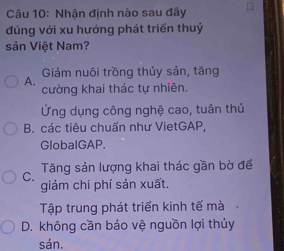 Nhận định nào sau đây
đúng với xu hướng phát triển thuỷ
sản Việt Nam?
Giảm nuôi trồng thủy sản, tăng
A.
cường khai thác tự nhiên.
Ứng dụng công nghệ cao, tuân thủ
B. các tiêu chuẩn như VietGAP,
GlobalGAP.
Tăng sản lượng khai thác gần bờ để
C.
giảm chi phí sản xuất.
Tập trung phát triển kinh tế mà
D. không cần bảo vệ nguồn lợi thủy
sản.