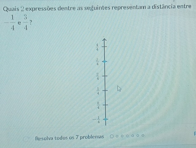 Quais 2 expressões dentre as seguintes representam a distância entre
- 1/4  e  3/4  ?
 4/4 
 3/4 
 2/4 
 1/4 
 0/4 
- 1/4 
Resolva todos os 7 problemas