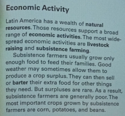 Economic Activity 
Latin America has a wealth of natural 
resources. Those resources support a broad 
range of economic activities. The most wide- 
spread economic activities are livestock 
raising and subsistence farming. 
Subsistence farmers usually grow only 
enough food to feed their families. Good 
weather may sometimes allow them to 
produce a crop surplus. They can then sell 
or barter their extra food for other things 
they need. But surpluses are rare. As a result, 
subsistence farmers are generally poor. The 
most important crops grown by subsistence 
farmers are corn, potatoes, and beans.