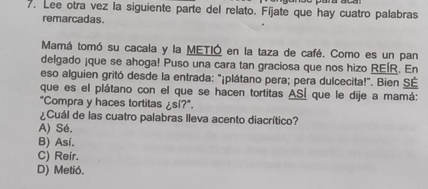 Lee otra vez la siguiente parte del relato. Fíjate que hay cuatro palabras
remarcadas.
Mamá tomó su cacala y la METIÓ en la taza de café. Como es un pan
delgado ¡que se ahoga! Puso una cara tan graciosa que nos hizo REÍR. En
eso alguien gritó desde la entrada: “¡plátano pera; pera dulcecita!”. Bien SÉ
que es el plátano con el que se hacen tortitas ASÍ que le dije a mamá:
“Compra y haces tortitas ¿sí?”.
¿Cuál de las cuatro palabras lleva acento diacrítico?
A) Sé.
B) Así.
C) Reír.
D) Metió.