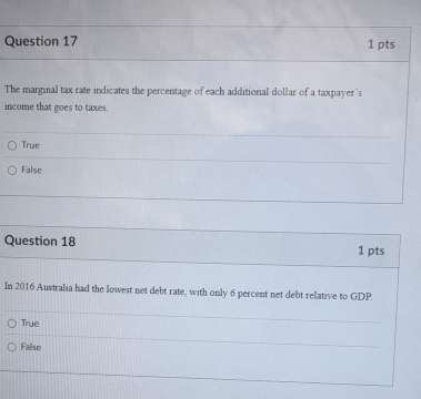 The marginal tax rate indicates the percentage of each additional dollar of a taxpayer's
income that goes to taxes.
True
False
Question 18 1 pts
In 2016 Australia had the lowest net debt rate, with only 6 percent net debt relative to GDP.
True
False