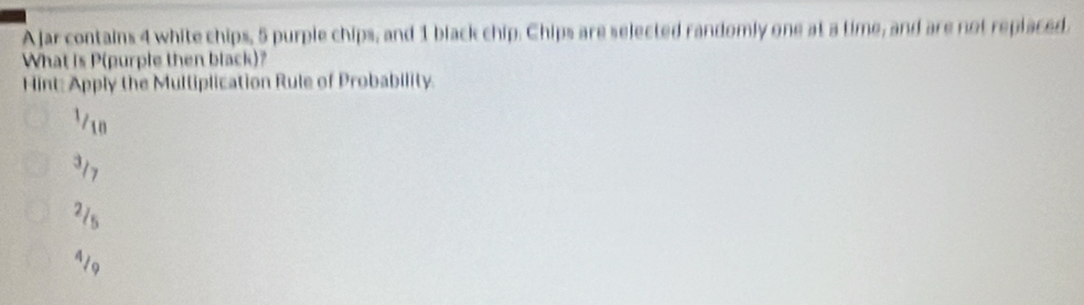 A jar contains 4 white chips, 5 purple chips, and 1 black chip. Chips are selected randomly one at a time, and are not replaced
What is P (purple then black)?
Hint: Apply the Multiplication Rule of Probability.
1/10
317
21s
419