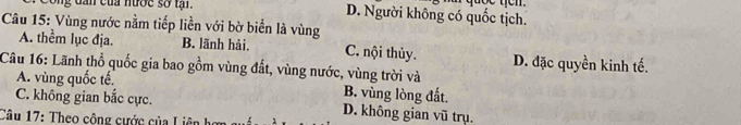 ong dần của nước so tạ . D. Người không có quốc tịch.
Câu 15: Vùng nước nằm tiếp liền với bờ biển là vùng
A. thểm lục địa. B. lãnh hải, C. nội thủy. D. đặc quyền kinh tế.
Câu 16: Lãnh thổ quốc gia bao gồm vùng đất, vùng nước, vùng trời và
A. vùng quốc tế. B. vùng lòng đất.
C. không gian bắc cực. D. không gian vũ trụ.
Câu 17: Theo công cước của Liên hị