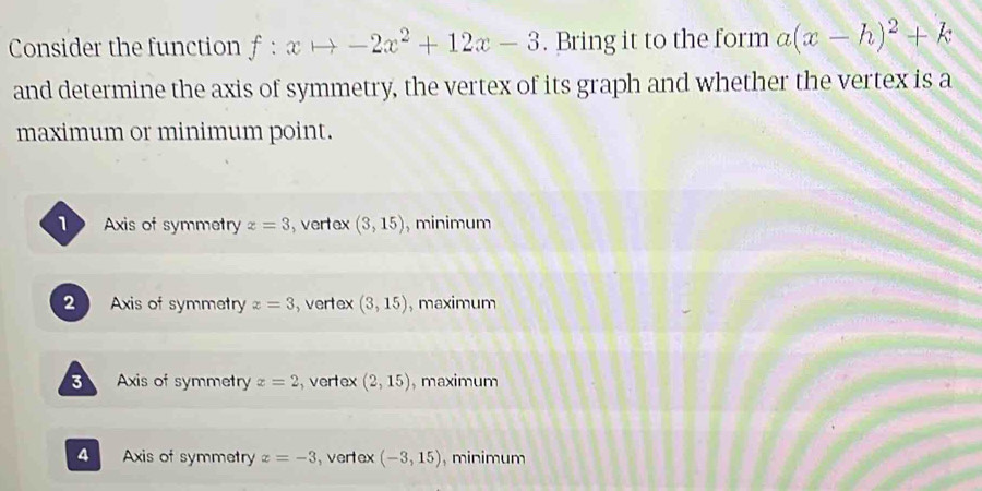 Consider the function f:xto -2x^2+12x-3. Bring it to the form a(x-h)^2+k
and determine the axis of symmetry, the vertex of its graph and whether the vertex is a
maximum or minimum point.
1 Axis of symmetry z=3 , vertex (3,15) , minimum
2 Axis of symmetry z=3 , vertex (3,15) , maximum
3 Axis of symmetry x=2 ,vertex (2,15) , maximum
4 Axis of symmetry x=-3 ,vertex (-3,15) , minimum