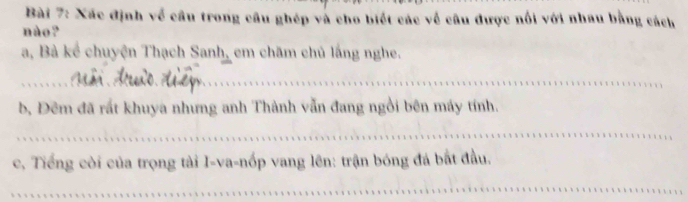 Xác định về câu trong câu ghép và cho biết các về câu được nổi với nhau bằng cách 
nào ? 
a, Bà kể chuyện Thạch Sanh, em chăm chủ lắng nghe. 
_ 
b, Đêm đã rất khuya nhưng anh Thành vẫn đang ngồi bên máy tính. 
_ 
c, Tiếng còi của trọng tài I-va-nốp vang lên: trận bóng đá bắt đầu. 
_ 
_