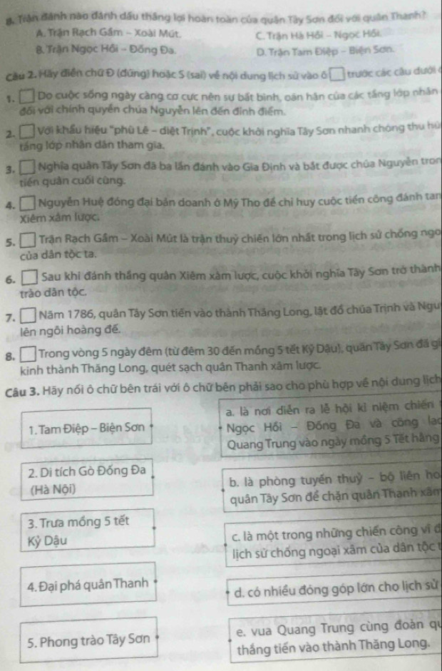 Trận đánh nào đánh dầu thắng lợi hoàn toàn của quân Tây Sơn đổi với quân Thanh?
A. Trận Rạch Gầm - Xoài Mút. C. Trận Hà Hồi - Ngọc Hồi.
Trận Ngọc Hồi - Đồng Đa. D. Trận Tam Điệp - Biện Sơn.
Cầu 2. Hãy điễn chứ Đ (đứng) hoặc S (sai) về nội dung lịch sử vào ô □ trước các cầu dưới ở
1.  □ Do cuộc sống ngày càng cơ cực nên sự bất bình, oán hàn của các tầng lớp nhân
đối với chính quyền chúa Nguyễn lên đến đinh điểm.
2.   Với khẩu hiệu "phù Lê - diệt Trịnh”, cuộc khởi nghĩa Tây Sơn nhanh chóng thu hú
láng lớp nhân dân tham gia.
3. Á Nghĩa quân Tây Sơn đã ba lần đánh vào Gia Định và bắt được chúa Nguyễn tron
tiến quân cuối cùng.
4. Á Nguyễn Huệ đóng đại bản doanh ở Mỹ Tho để chỉ huy cuộc tiền công đánh tan
Xiêm xâm lược.
5. □  Trận Rạch Gầm - Xoài Mút là trận thuỷ chiến lớn nhất trong lịch sử chống ngo
của dân tộc ta.
6. Đ Sau khi đánh thắng quân Xiêm xâm lược, cuộc khởi nghĩa Tây Sơn trở thành
trào dân tộc.
7. □ Năm 1786, quân Tây Sơn tiên vào thành Tháng Long, lật đồ chúa Trịnh và Ngu
lên ngôi hoàng đế.
8. □  Trong vòng 5 ngày đêm (từ đêm 30 đến mồng 5 tết Kỷ Dậu), quân Tây Sơn đã gi
kinh thành Thăng Long, quét sạch quân Thanh xâm lược.
Câu 3. Hãy nối ô chữ bên trái với ô chữ bên phải sao cho phù hợp về nội dung lịch
a. là nơi diễn ra lễ hội kỉ niệm chiến
1. Tam Điệp - Biện Sơn  Ngọc Hồi - Đồng Đa và công lạo
Quang Trung vào ngày mồng 5 Tết hàng
2. Di tích Gò Đống Đa
(Hà Nội) b. là phòng tuyến thuỷ - bộ liên ho
quân Tây Sơn để chặn quân Thanh xâm
3. Trưa mồng 5 tết
Kỷ Dậu c. là một trong những chiến công vĩ đ
lịch sử chống ngoại xâm của dân tộc t
4. Đại phá quân Thanh
d. có nhiều đóng góp lớn cho lịch sử
5. Phong trào Tây Sơn e. vua Quang Trung cùng đoàn qu
thắng tiến vào thành Thăng Long.