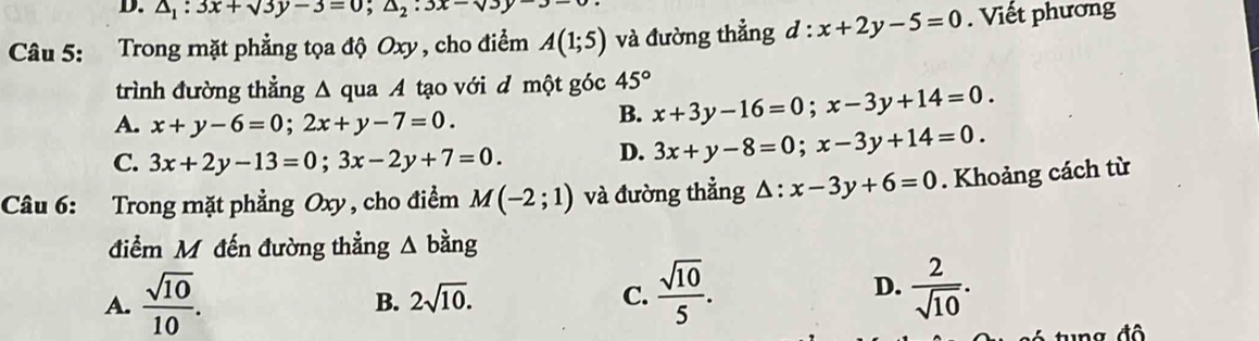 △ _1:3x+sqrt(3)y-3=0; △ _2:3x-sqrt(3)y
Câu 5: Trong mặt phẳng tọa độ Oxy , cho điểm A(1;5) và đường thẳng d:x+2y-5=0. Viết phương
trình đường thẳng Δ qua A tạo với d một góc 45°
A. x+y-6=0; 2x+y-7=0.
B. x+3y-16=0; x-3y+14=0.
C. 3x+2y-13=0; 3x-2y+7=0. D. 3x+y-8=0; x-3y+14=0. 
Câu 6: Trong mặt phẳng Oxy , cho điểm M(-2;1) và đường thẳng △ :x-3y+6=0. Khoảng cách từ
điểm Mỹ đến đường thẳng △ bdot ang
A.  sqrt(10)/10 .
D.
B. 2sqrt(10). C.  sqrt(10)/5 .  2/sqrt(10) .