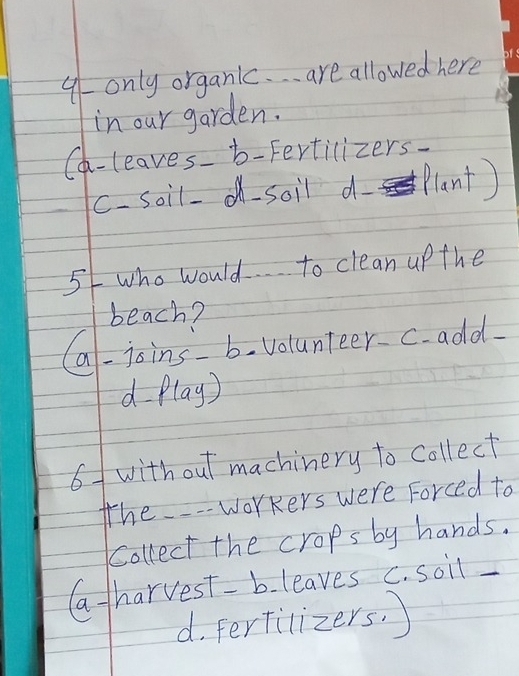 9- only organic. . are allowed here
in our garden.
Ch-leaves b-Fertilizers-
C- soil- soil d Plant)
5/ who would to clean upthe
beach?
Ca-joins b. Volunteer c add.
d flay)
6 with out machinery to collect
the- workers were Forced to
Collect the crops by hands.
G tharvest-b. leaves C. soil
d. ferfilizers. )