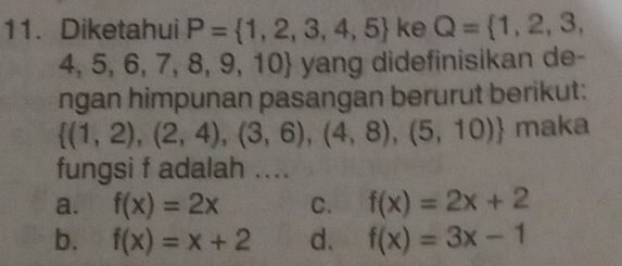 Diketahui P= 1,2,3,4,5 ke Q= 1,2,3,
4,5,6,7,8, 9,10 yang didefinisikan de-
ngan himpunan pasangan berurut berikut:
 (1,2),(2,4),(3,6),(4,8),(5,10) maka
fungsi f adalah ....
a. f(x)=2x C. f(x)=2x+2
b. f(x)=x+2 d. f(x)=3x-1