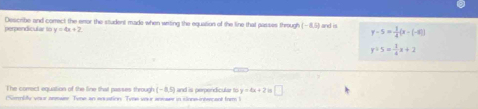 Describe and correct the error the student made when writing the equation of the line that passes through (-8,5)
perpendicular to y=4x+2 and is y-5= 1/4 (x-(-8))
y/ 5= 1/4 x+2
The correct equation of the line that passes through (-8,5) and is perpendicular to y=4x+2 is □ 
(Smnlify vour anewer Tyne an enustion. Tyne vour answer in slone-intercent form 1