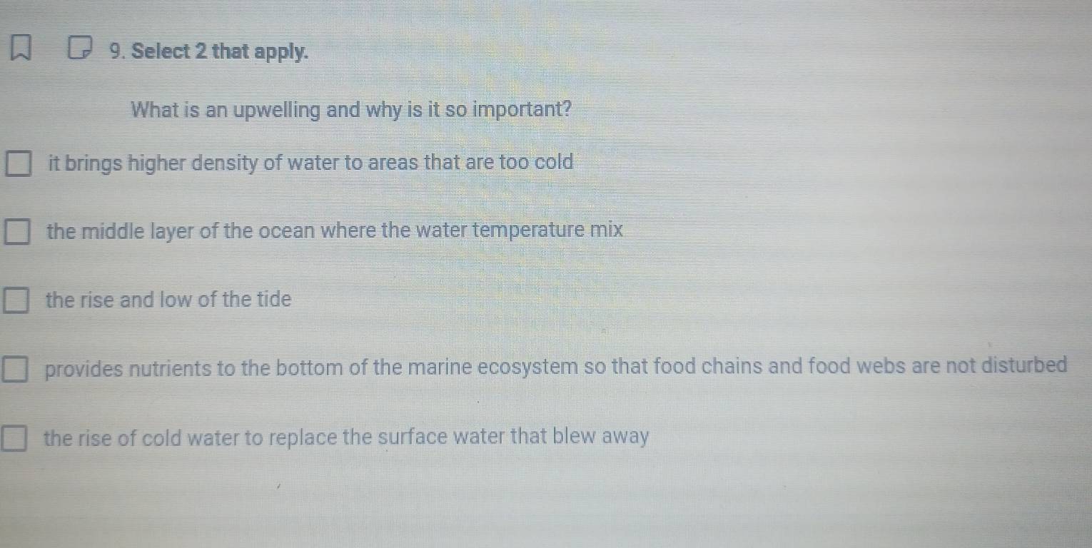 Select 2 that apply.
What is an upwelling and why is it so important?
it brings higher density of water to areas that are too cold
the middle layer of the ocean where the water temperature mix
the rise and low of the tide
provides nutrients to the bottom of the marine ecosystem so that food chains and food webs are not disturbed
the rise of cold water to replace the surface water that blew away