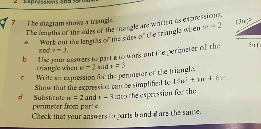 ∠ Expressions and form
7 The diagram shows a triangle.
The lengths of the sides of the triangle are written as expressions
a Work out the lengths of the sides of the triangle when w=2
and v=3.
b Use your answers to part a to work out the perimeter of the
triangle when w=2 and v=3.
c Write an expression for the perimeter of the triangle.
Show that the expression can be simplified to 14w^2+vw+6y^2.
d Substitute w=2 and v=3 into the expression for the
perimeter from part c.
Check that your answers to parts b and d are the same.