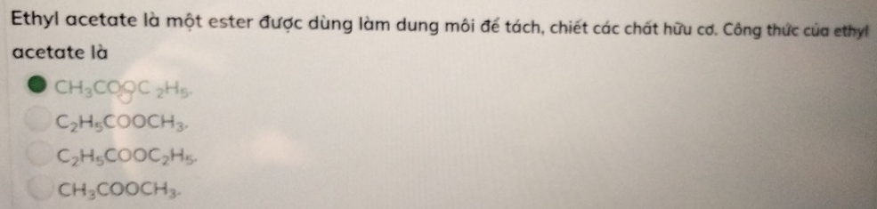 Ethyl acetate là một ester được dùng làm dung môi để tách, chiết các chất hữu cơ. Công thức của ethyl
acetate là
CH_3COgC_2H_5
C_2H_5COOCH_3.
C_2H_5COOC_2H_5.
CH_3COOCH_3.