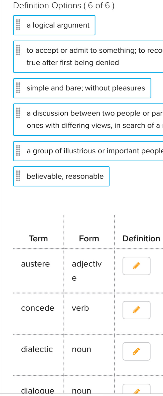 Definition Options ( 6 of 6 )
:: a logical argument

beginarrayr 0.0 00 00 00 00 00 00 00endarray to accept or admit to something; to reco
true after first being denied
beginarrayr 3&0 00 00 00 00 00 0endarray simple and bare; without pleasures
:: a discussion between two people or par
ones with differing views, in search of a
beginarrayr 28 680 80 80 hline 00endarray  a group of illustrious or important people
beginarrayr 38: 6:5 6:5055:5 believable, reasonable
on
dialoque noun