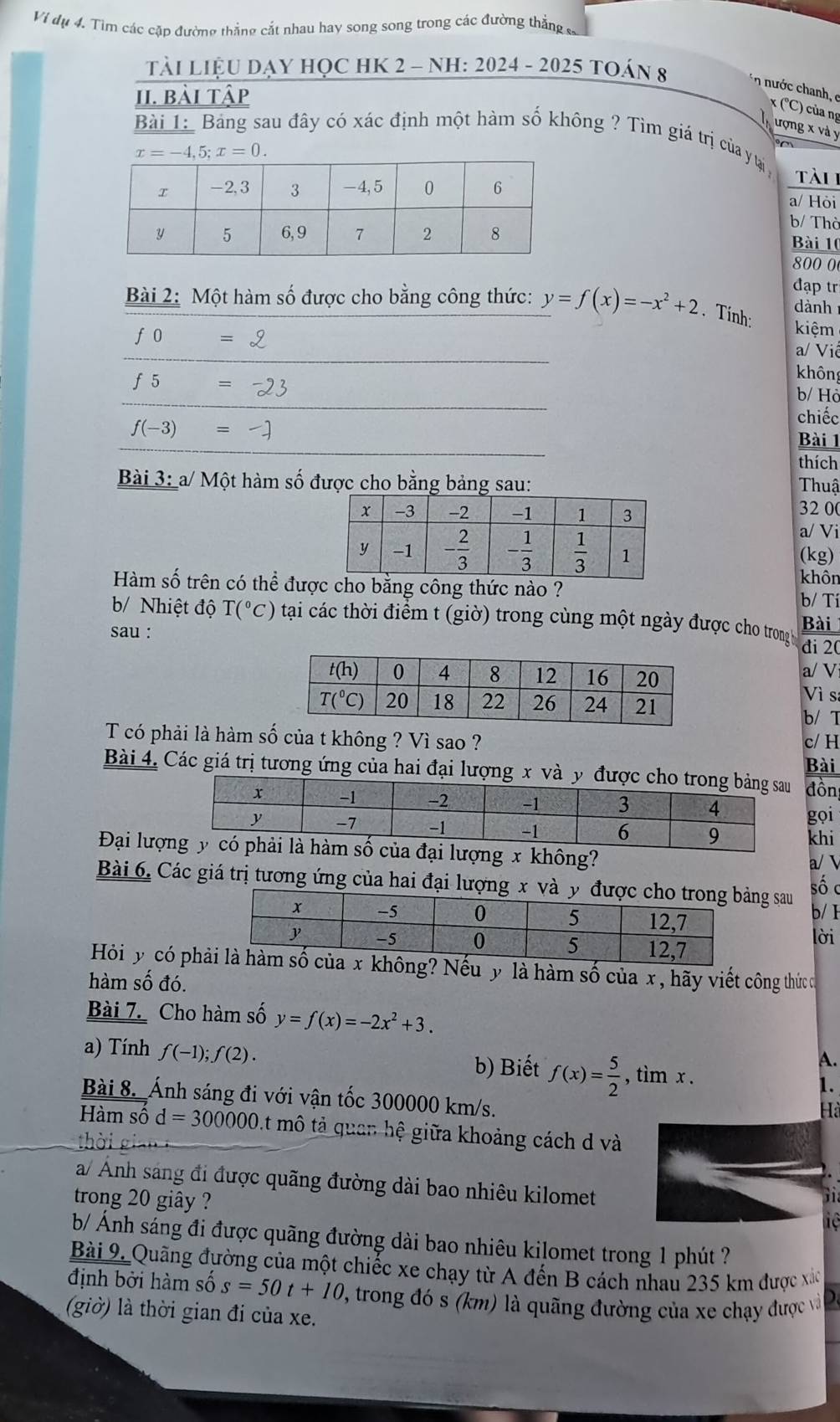 Vi dụ 4. Tìm các cặp đường thắng cắt nhau hay song song trong các đường thắng 
Tải LiệU DẠY HỌC HK 2 - NH: 2024 - 2025 tOán 8 n nước chanh, e x (°C) của ng
II. bài tập
ượng x và y
Bài 1: Bảng sau đây có xác định một hàm số không ? Tìm giá trị của ytại
x=-4,5;x=0. tài
a/ Hòi
b/ Thờ
Bài 10
800 0
đạp tr
ành
Bài 2: Một hàm số được cho bằng công thức: y=f(x)=-x^2+2. Tính: kiệm
f0=2
a/ Viê
f5=-23
không
b/ Hò
chiếc
f(-3)=-]
Bài 1
thích
Bài 3: a/ Một hàm số được cho bằng bảng sau:  Thuậ
32 00
a/ Vi
(kg)
Hàm số trên có thể được cho bằng công thức nào ?
khôn
b/ Tí
b/ Nhiệt độ T(^circ C) tại các thời điểm t (giờ) trong cùng một ngày được cho trong h Bài
sau : đi 20
a/ V
Vì s
b/ T
T có phải là hàm số của t không ? Vì sao ? c/ H
Bài 4. Các giá trị tương ứng của hai đại lượng x và y được đồn Bài
gọi
khi
Đại lượnủa đại lượng x không?
a/ L
Bài 6. Các giá trị tương ứng của hai đại lượng x và y g sau
số c
b/ I
lời
Hỏi y có phkhông? Nếu y là hàm số của x, hãy viết công thức c
hàm số đó.
Bài 7. Cho hàm số y=f(x)=-2x^2+3.
A.
a) Tính f(-1);f(2). 1.
b) Biết f(x)= 5/2  , tìm x .
Bài 8. Ánh sáng đi với vận tốc 300000 km/s.
Hà
Hàm số d=300000 mô tả quan hệ giữa khoảng cách d và
a/ Ảnh sáng đi được quãng đường dài bao nhiêu kilomet
trong 20 giây ?
1 
b/ Ánh sáng đi được quãng đường dài bao nhiêu kilomet trong 1 phút ?
Bài 9. Quãng đường của một chiếc xe chạy từ A đến B cách nhau 235 km được xác
định bởi hàm số s=50t+10 2, trong đó s (km) là quãng đường của xe chạy được và
(giờ) là thời gian đi của xe.