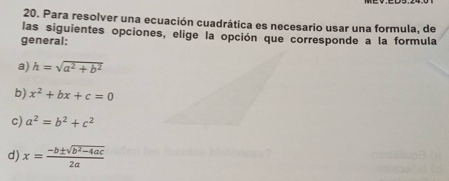 MEV.ED
20. Para resolver una ecuación cuadrática es necesario usar una formula, de
las siguientes opciones, elige la opción que corresponde a la formula
general:
a) h=sqrt(a^2+b^2)
b) x^2+bx+c=0
c) a^2=b^2+c^2
d) x= (-b± sqrt(b^2-4ac))/2a 