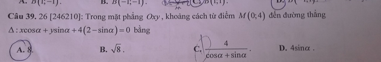 A. B(1,-1). B. B(-1;-1). B(1,1). 
M
Câu 39. 26 [246210]: 4: Trong mặt phẳng Oxy , khoảng cách từ điểm M(0;4) đến đường thắng
△ :xcos alpha +ysin alpha +4(2-sin alpha )=0 bằng
A. 8. B. sqrt(8). C.  4/cos alpha +sin alpha  . D. 4sinα.