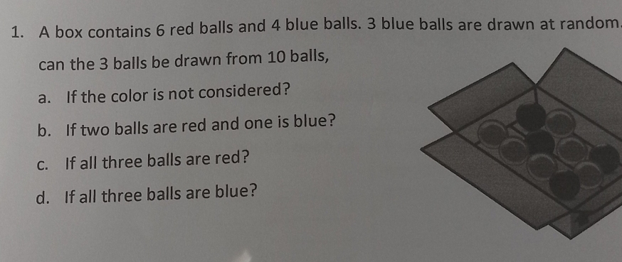 A box contains 6 red balls and 4 blue balls. 3 blue balls are drawn at random 
can the 3 balls be drawn from 10 balls, 
a. If the color is not considered? 
b. If two balls are red and one is blue? 
c. If all three balls are red? 
d. If all three balls are blue?