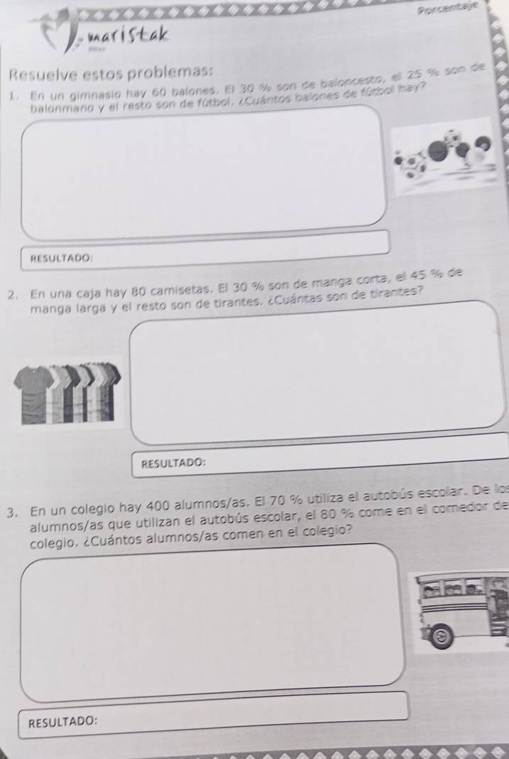 Porcentale 
maristak 
Resuelve estos problemas: 
1. En un gimnasio hay 60 balones. El 30 % son de baloncesto, el 25 % son de 
balonmano y el resto son de fútbol. ¿Cuántos balones de fútbol hay? 
RESULTADO: 
2. En una caja hay 80 camisetas. El 30 % son de manga corta, el 45 % de 
manga larga y el resto son de tirantes. ¿Cuántas son de tirantes? 
RESULTADO: 
3. En un colegio hay 400 alumnos/as. El 70 % utiliza el autobús escolar. De los 
alumnos/as que utilizan el autobús escolar, el 80 % come en el comedor de 
colegio. ¿Cuántos alumnos/as comen en el colegio? 
RESULTADO: