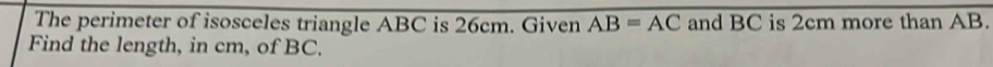 The perimeter of isosceles triangle ABC is 26cm. Given AB=AC and BC is 2cm more than AB. 
Find the length, in cm, of BC.