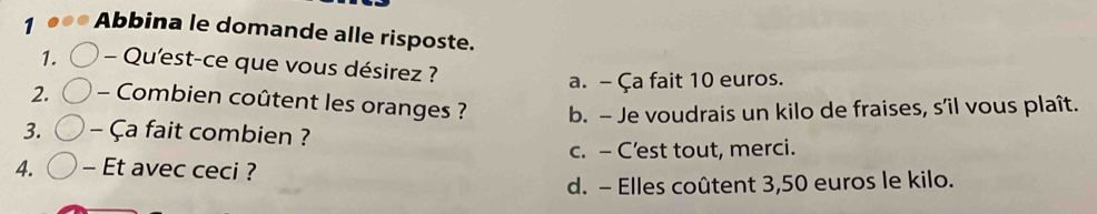 Abbina le domande alle risposte.
1. - Qu'est-ce que vous désirez ?
a. - Ça fait 10 euros.
2. - Combien coûtent les oranges ? b. - Je voudrais un kilo de fraises, s’il vous plaît.
3. - Ça fait combien ?
c. - C'est tout, merci.
4. - Et avec ceci ?
d. - Elles coûtent 3,50 euros le kilo.