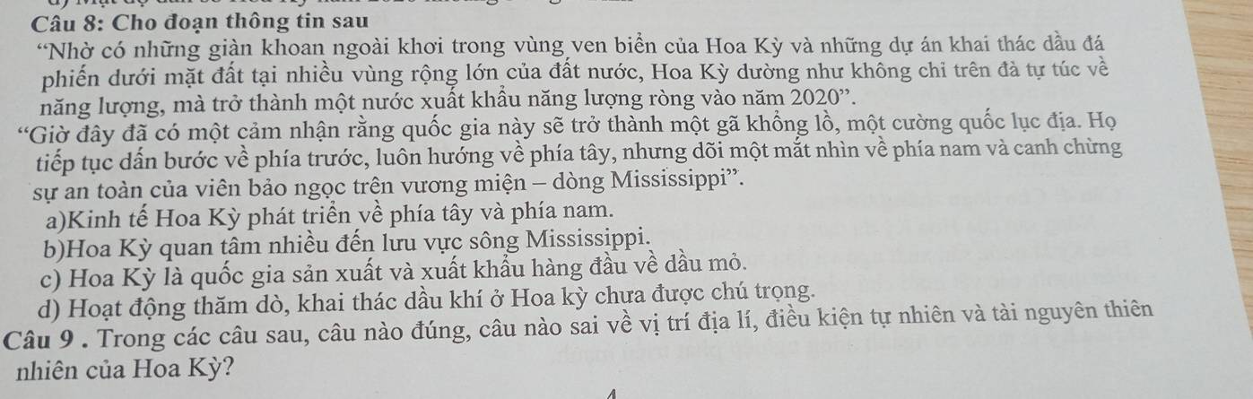 Cho đoạn thông tin sau
“Nhờ có những giàn khoan ngoài khơi trong vùng ven biển của Hoa Kỳ và những dự án khai thác dầu đá
phiến dưới mặt đất tại nhiều vùng rộng lớn của đất nước, Hoa Kỳ dường như không chỉ trên đà tự túc về
năng lượng, mà trở thành một nước xuất khẩu năng lượng ròng vào năm 2020''.
*Giờ đây đã có một cảm nhận rằng quốc gia này sẽ trở thành một gã khổng lồ, một cường quốc lục địa. Họ
tiếp tục dẫn bước về phía trước, luôn hướng về phía tây, nhưng dõi một mắt nhìn về phía nam và canh chừng
sự an toàn của viên bảo ngọc trện vương miện - dòng Mississippi”.
a)Kinh tế Hoa Kỳ phát triển về phía tây và phía nam.
b)Hoa Kỳ quan tâm nhiều đến lưu vực sông Mississippi.
c) Hoa Kỳ là quốc gia sản xuất và xuất khẩu hàng đầu về dầu mỏ.
d) Hoạt động thăm dò, khai thác dầu khí ở Hoa kỳ chưa được chú trọng.
Câu 9 . Trong các câu sau, câu nào đúng, câu nào sai về vị trí địa lí, điều kiện tự nhiên và tài nguyên thiên
nhiên của Hoa Kỳ?