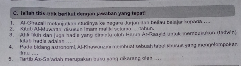 Isilah titik-titik berikut dengan jawaban yang tepat! 
1. Al-Ghazali melanjutkan studinya ke negara Jurjan dan beliau belajar kepada .... 
2. Kitab Al-Muwatta' disusun Imam maliki selama ... tahun. 
3. Ahli fikih dan juga hadis yang diminta oleh Harun Ar-Rasyid untuk membukukan (tadwin) 
kitab hadis adalah .... 
4. Pada bidang astronomi, Al-Khawarizmi membuat sebuah tabel khusus yang mengelompokan 
ilmu_ 
5. Tartib As-Sa'adah merupakan buku yang dikarang oleh ..