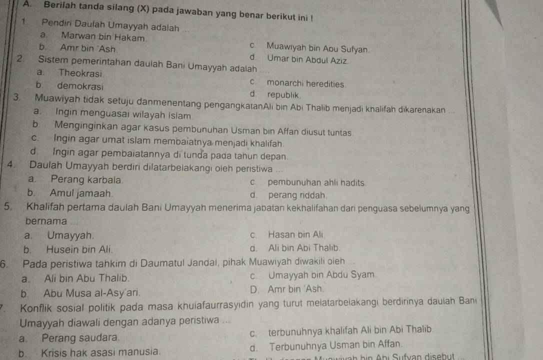 Berilah tanda silang (X) pada jawaban yang benar berikut ini !
1. Pendiri Daulah Umayyah adalah ...
a. Marwan bin Hakam. c Muawiyah bin Abu Sufyan.
b. Amr bin ‘Ash. d Umar bin Abdul Aziz
2. Sistem pemerintahan daulah Bani Umayyah adalah
a Theokrasi c. monarchi heredities.
b demokrasi d. republik.
3. Muawiyah tidak setuju danmenentang pengangkatanAli bin Abi Thalib menjadi khalifah dikarenakan ..
a Ingin menguasai wilayah Islam
b. Menginginkan agar kasus pembunuhan Usman bin Affan diusut tuntas.
c. Ingin agar umat islam membaiatnya menjadi khalifah.
d. Ingin agar pembaiatannya di tunda pada tahun depan.
4. Daulah Umayyah berdiri dilatarbelakangi oieh peristiwa ...
a. Perang karbala c pembunuhan ahli hadits
b. Amul jamaah d perang riddah.
5. Khalifah pertama daulah Bani Umayyah menerima jabatan kekhalifahan dari penguasa sebelumnya yang
bernama
a. Umayyah. c. Hasan bin Ali
b. Husein bin Ali. d. Ali bin Abi Thalib.
6. Pada peristiwa tahkim di Daumatul Jandal, pihak Muawiyah diwakili oieh
a. Ali bin Abu Thalib. c. Umayyah bin Abdu Syam.
b. Abu Musa al-Asy'ari. D. Amr bin 'Ash.
Konflik sosial politik pada masa khuiafaurrasyidin yang turut melatarbelakangi berdirinya dauiah Bani
Umayyah diawali dengan adanya peristiwa ...
a. Perang saudara. c. terbunuhnya khalifah Ali bin Abi Thalib.
b Krisis hak asasi manusia. d. Terbunuhnya Usman bin Affan.
h  h i    bi  S ufvan disebut