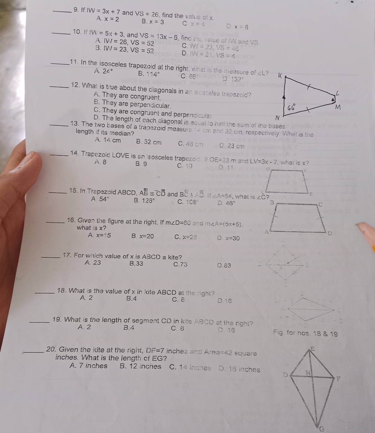 If IW=3x+7 and VS=26 , find the value of x.
A. x=2 B. x=3 C x=4 D. x=6
_10. If IW=5x+3 , and VS=13x-6 , find the value of IW and VS.
A. IVV=26,VS=52 C. IW=23,VS=46
B. IW=23,VS=52 D. IW=21,VS=4
_11. In the isosceles trapezoid at the right, what is the measure of ∠L?
A. 24° B. 114° C. 66° D. 132°
_12. What is true about the diagonals in an isosceles trapezoid?
A. They are congruent.
B. They are perpendicular.
C. They are congruent and perpendicular.
D. The length of each diagonal is equal to half the sum of the bases.
_13. The two bases of a trapezoid measure 14 cm and 32 cm, respectively. What is the
length if its median?
A. 14 cm B. 32 cm C. 46 cm D. 23 cm
_14. Trapezoid LOVE is an isosceles trapezoid. If OE=23m and LV=3x-7 what is x?
A. 8 B. 9 C.10 D. 11 
_15. In Trapezoid ABCD, Aoverline overline overline B≌^-Coverline overline overline D and Boverline C 11Aoverline overline overline D if ∠ A=54 , what is
A 54° B. 126° C. 108° D. 46°
_16. Given the figure at the right, If m∠ D=80 and m∠ A=(5x+5),
what is x?
A. x=15 B. x=20 C. x=25 D. x=30
_17. For which value of x is ABCD a kite?
A. 23 B.33 C.73 D.83
_18. What is the value of x in kite ABCD at the right?
A. 2 B.4 C. 8 D.16
_19. What is the length of segment CD in kite ABCD at the right?
A. 2 B.4 C. 8 D. 16 Fig. for nos. 18 & 19
_20. Given the kite at the right, DF=7 inches and Area =42 square
inches. What is the length of 11
A. 7 inches B. 12 inches C. 14 inches D.16 inches