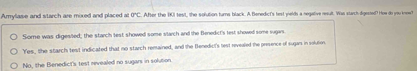 Amylase and starch are mixed and placed at 0°C. After the IKI test, the solution turns black. A Benedict's test yields a negative result. Was starch digested? How do you know?
Some was digested; the starch test showed some starch and the Benedict's test showed some sugars.
Yes, the starch test indicated that no starch remained, and the Benedict's test revealed the presence of sugars in solution.
No, the Benedict's test revealed no sugars in solution.