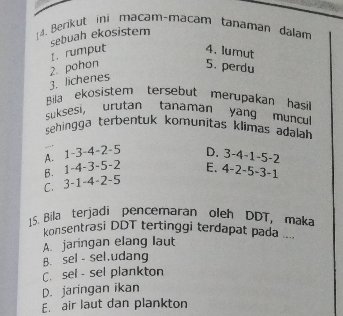 Berikut ini macam-macam tanaman dalam
sebuah ekosistem
1. rumput 4. lumut
2. pohon 5. perdu
3. lichenes
Bila ekosistem tersebut merupakan hasil
suksesi, urutan tanaman yang muncul
sehingga terbentuk komunitas klimas adalah
D.
A. 1-3-4-2-5 3-4-1-5-2
E.
B. 1-4-3-5-2 4-2-5-3-1
C. 3-1-4-2-5
15. Bila terjadi pencemaran oleh DDT, maka
konsentrasi DDT tertinggi terdapat pada ....
A. jaringan elang laut
B. sel - sel.udang
C. sel - sel plankton
D. jaringan ikan
E. air laut dan plankton