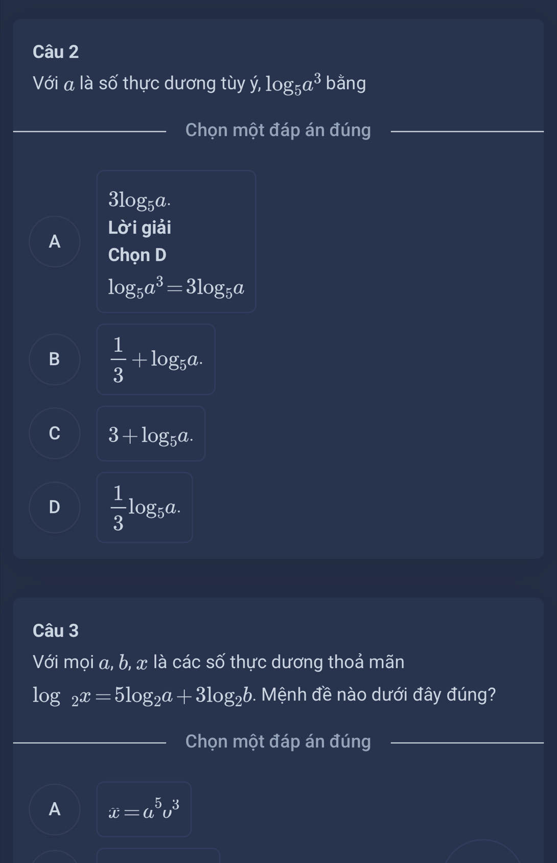 Với a là số thực dương tùy ý . log _5a^3 bằng
_Chọn một đáp án đúng_
3log _5a. 
Lời giải
A
Chọn D
log _5a^3=3log _5a
B  1/3 +log _5a.
C 3+log _5a.
D  1/3 log _5a. 
Câu 3
Với mọi a, b, x là các số thực dương thoả mãn
log _2x=5log _2a+3log _2b. Mệnh đề nào dưới đây đúng?
_
_
_Chọn một đáp án đúng_
A x=a^5v^3