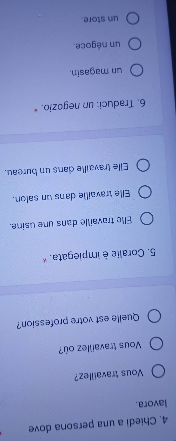 Chiedi a una persona dove
lavora.
Vous travaillez?
Vous travaillez où?
Quelle est votre profession?
5. Coralie è impiegata. *
Elle travaille dans une usine.
Elle travaille dans un salon.
Elle travaille dans un bureau.
6. Traduci: un negozio. *
un magasin.
un négoce.
un store.