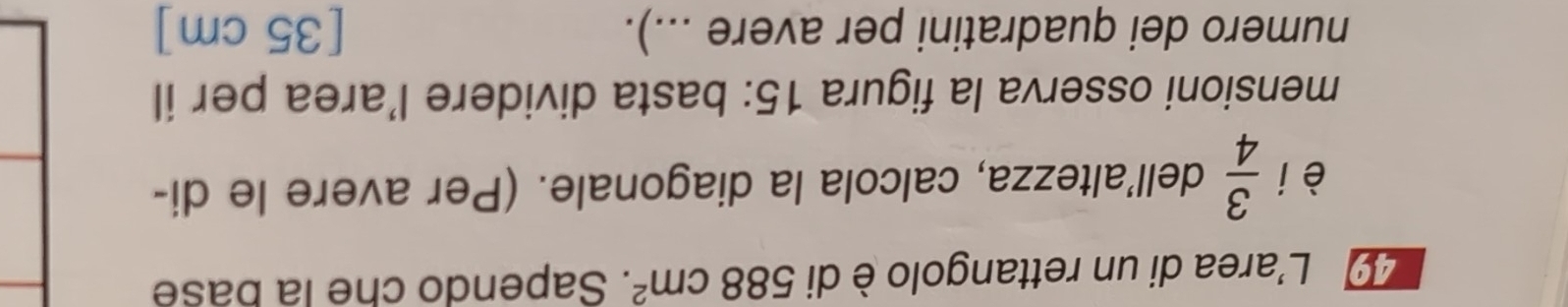 L'area di un rettangolo è di 588cm^2. Sapendo che la base 
èi  3/4  dell’altezza, calcola la diagonale. (Per avere le di- 
mensioni osserva la figura 15: basta dividere l’area per il 
numero dei quadratini per avere ...). [ 35 cm ]