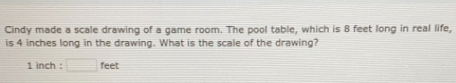 Cindy made a scale drawing of a game room. The pool table, which is 8 feet long in real life,
is 4 inches long in the drawing. What is the scale of the drawing?
1 inch : feet