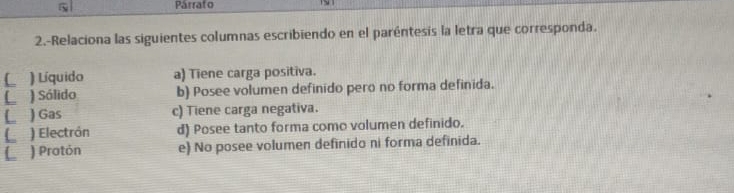 Párrafo
2.-Relaciona las siguientes columnas escribiendo en el paréntesis la letra que corresponda.
L ) Líquido a) Tiene carga positiva.
C ) Sólido b) Posee volumen definido pero no forma definida.
L ) Gas c) Tiene carga negativa.
L a ) Electrón d) Posee tanto forma como volumen definido.
L ) Pratón e) No posee volumen definido ni forma definida.