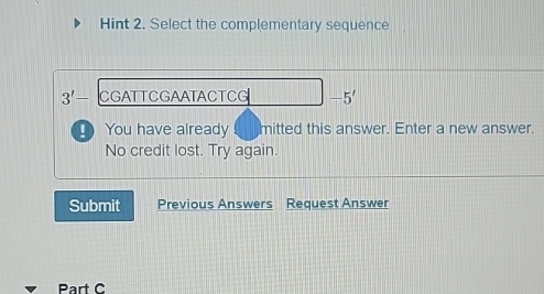 Hint 2. Select the complementary sequence
3'- CGATTCGAATACTCG -5'
_ You have already mitted this answer. Enter a new answer. 
No credit lost. Try again. 
Submit Previous Answers Request Answer 
Part C