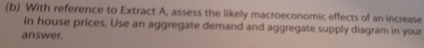 With reference to Extract A, assess the likely macroeconomic effects of an increase 
in house prices. Use an aggregate demand and aggregate supply diagram in your 
answer.