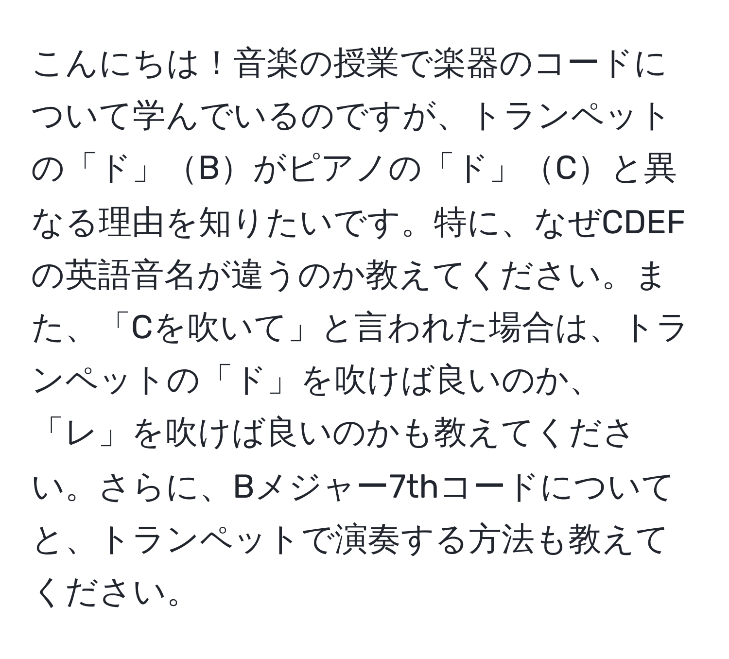 こんにちは！音楽の授業で楽器のコードについて学んでいるのですが、トランペットの「ド」Bがピアノの「ド」Cと異なる理由を知りたいです。特に、なぜCDEFの英語音名が違うのか教えてください。また、「Cを吹いて」と言われた場合は、トランペットの「ド」を吹けば良いのか、「レ」を吹けば良いのかも教えてください。さらに、Bメジャー7thコードについてと、トランペットで演奏する方法も教えてください。