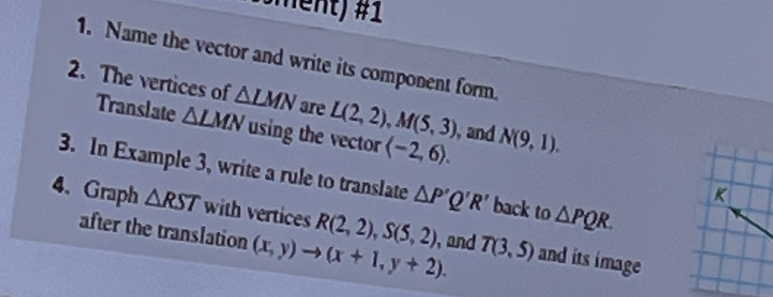 (öment) #1 
1. Name the vector and write its component form. 
2. The vertices of △ LMN are L(2,2), M(5,3) and N(9,1). 
Translate △ LMN using the vector langle -2,6rangle. 
3. In Example 3, write a rule to translate △ P'Q'R' back to △ PQR.
K
4. Graph △ RST with vertices R(2,2), S(5,2) ), and T(3,5) and its image 
after the translation (x,y)to (x+1,y+2).