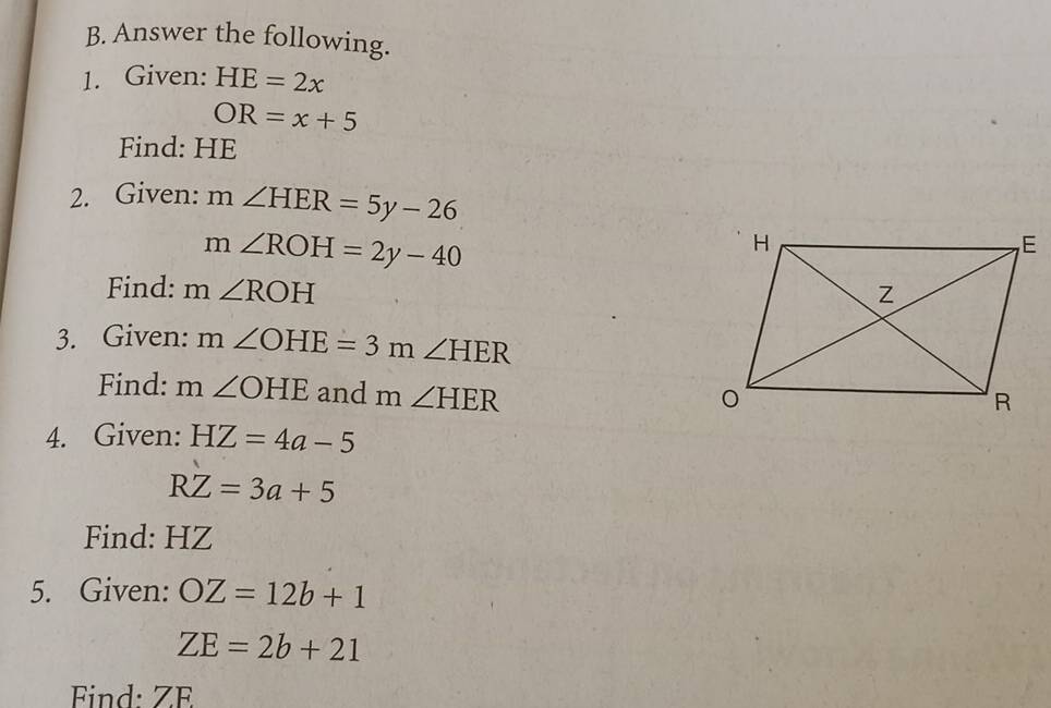 Answer the following. 
1. Given: HE=2x
OR=x+5
Find: HE
2. Given: m∠ HER=5y-26
m∠ ROH=2y-40
Find: m∠ ROH
3. Given: m∠ OHE=3m∠ HER
Find: m∠ OHE and m∠ HER
4. Given: HZ=4a-5
RZ=3a+5
Find: HZ
5. Given: OZ=12b+1
ZE=2b+21
Find: ZE