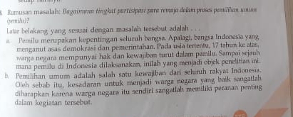 Rumusan masalah: Bagaimana tingkat partisipasi para remaja dalam proses pemilíkan umum
(pemilie)?
Latar belakang yang sesuai dengan masalah tersebut adalah . .
a Pemilu merupakan kepentingan seluruh bangsa. Apalagi, bangsa Indonesia yang
menganut asas clemokrasi dan pemerintahan. Pada usia tertentu, 17 tahun ke atas,
warga negara mempunyai hak dan kewajiban turut dalam pemilu. Sampai sejauh
mana pemilu di Indonesia dilaksanakan, inilah yang menjadi objek penelitian ini.
b. Pemilihan umum adalah salah satu kewajiban dari seluruh rakyat Indonesia.
Oleh sebab itu, kesadaran untuk menjadi warga negara yang baik sangatlah
diharapkan karena warga negara itu sendiri sangatlah memiliki peranan penting
dalam kegiatan tersebut.